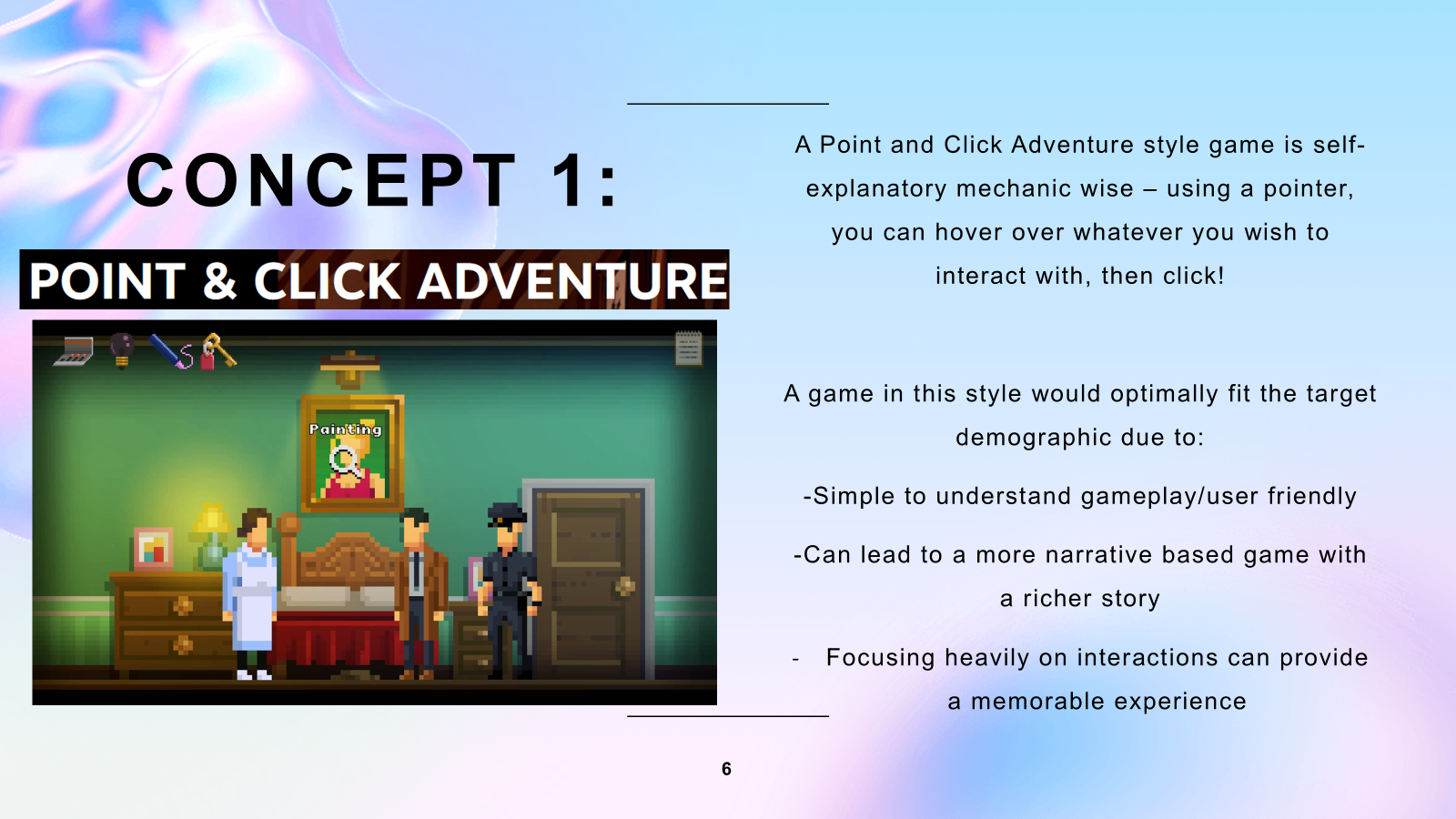 A slide with the title "Concept 1: Point & Click Adventure", the explanation text is as follows "A Point and Click Adventure style game is self-explanatory mechanic wise – using a pointer, you can hover over whatever you wish to interact with, then click!", "A game in this style would optimally fit the target demographic due to the simple to understand gameplay/user friendly and can lead to a more narrative based game with a richer story, focusing heavily on interactions can provide a memorable experience"